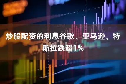 炒股配资的利息谷歌、亚马逊、特斯拉跌超1%