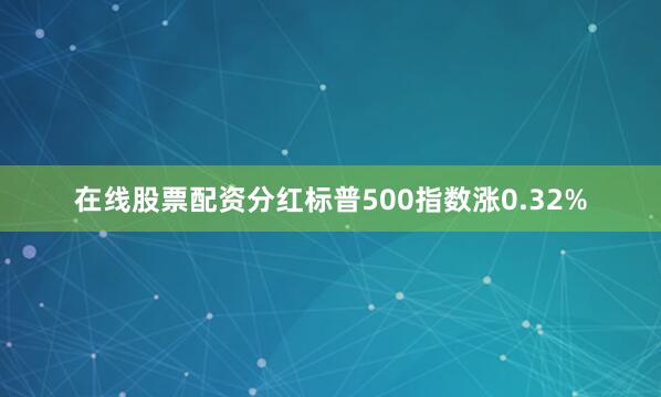 在线股票配资分红标普500指数涨0.32%