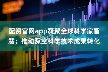 配资官网app凝聚全球科学家智慧；推动深空科学技术成果转化