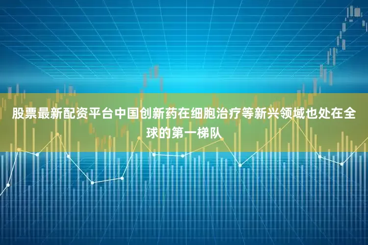 股票最新配资平台中国创新药在细胞治疗等新兴领域也处在全球的第一梯队