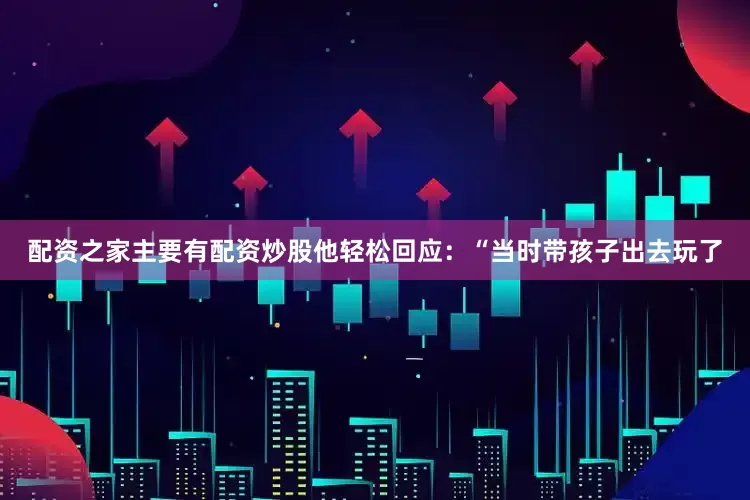 配资之家主要有配资炒股他轻松回应：“当时带孩子出去玩了