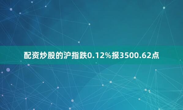 配资炒股的沪指跌0.12%报3500.62点