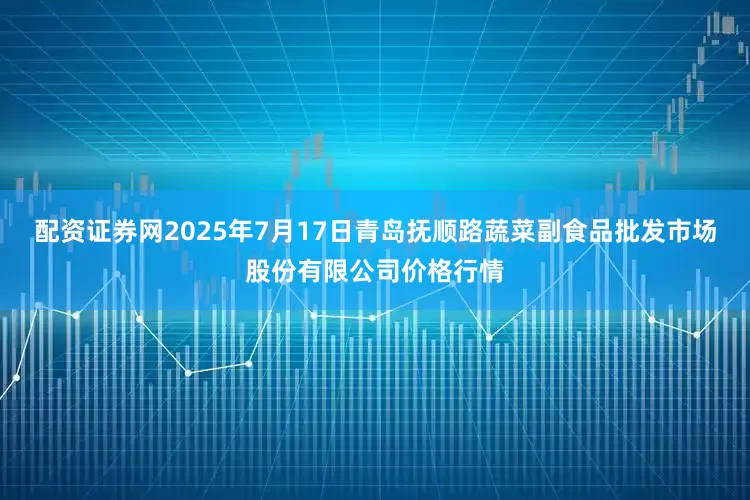 配资证券网2025年7月17日青岛抚顺路蔬菜副食品批发市场股份有限公司价格行情