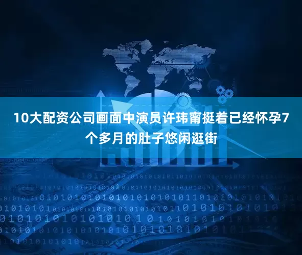 10大配资公司画面中演员许玮甯挺着已经怀孕7个多月的肚子悠闲逛街