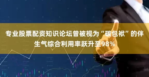 专业股票配资知识论坛曾被视为“碳包袱”的伴生气综合利用率跃升至98%