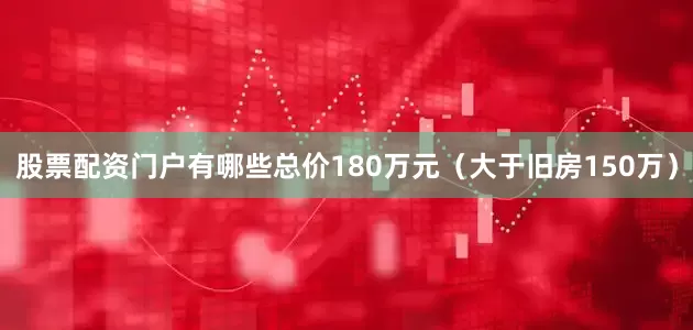 股票配资门户有哪些总价180万元（大于旧房150万）