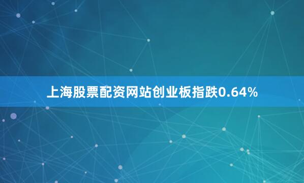 上海股票配资网站创业板指跌0.64%