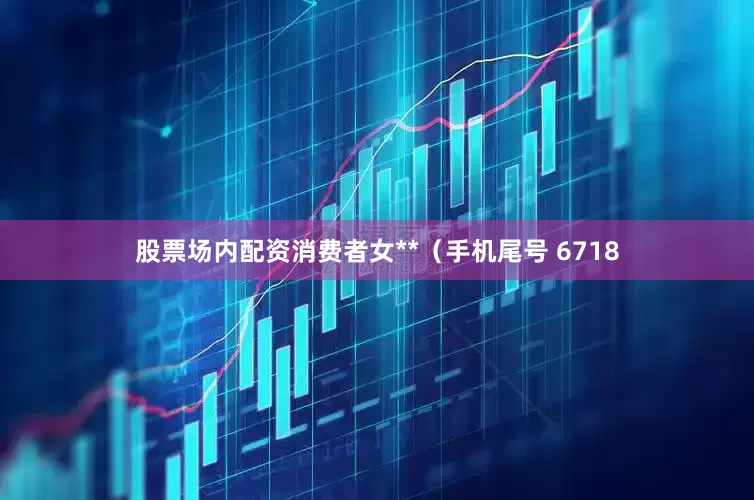 股票场内配资消费者女**（手机尾号 6718