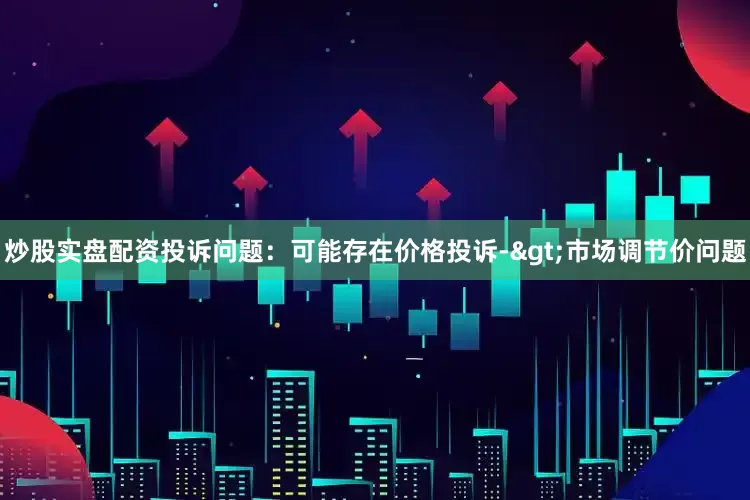 炒股实盘配资投诉问题：可能存在价格投诉->市场调节价问题