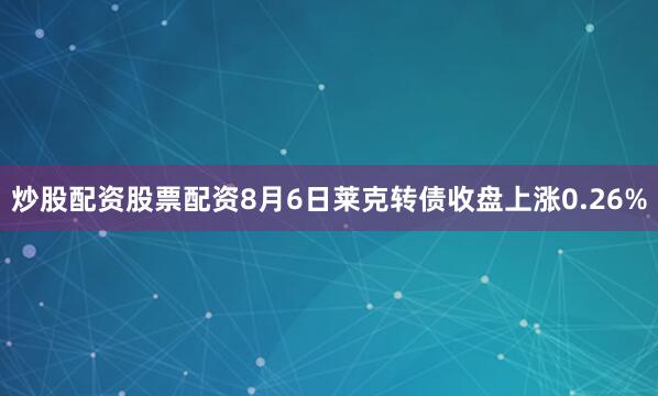 炒股配资股票配资8月6日莱克转债收盘上涨0.26%
