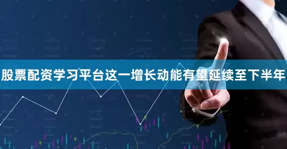 股票配资学习平台这一增长动能有望延续至下半年