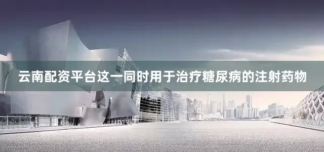 云南配资平台　　这一同时用于治疗糖尿病的注射药物